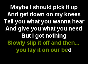 Maybe I should pick it up
And get down on my knees
Tell you what you wanna hear
And give you what you need
But I got nothing
Slowly slip it off and then...
you lay it on our bed