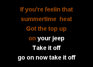 If you're feelin that
summertime heat
Got the top up

on yourjeep
Take it off
go on now take it off