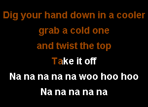 Dig your hand down in a cooler
grab a cold one
and twist the top

Take it off
Na na na na na woo hoo hoo
Na na na na na
