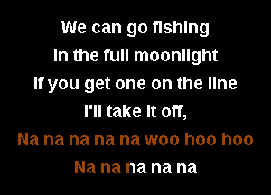 We can go fishing
in the full moonlight
If you get one on the line

I'll take it off,
Na na na na na woo hoo hoo
Na na na na na