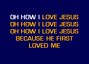 OH HOW I LOVE JESUS
OH HOW I LOVE JESUS
OH HOW I LOVE JESUS
BECAUSE HE FIRST
LOVED ME