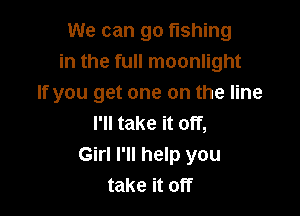 We can go fishing
in the full moonlight
If you get one on the line

I'll take it off,
Girl I'll help you
take it off