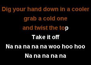 Dig your hand down in a cooler
grab a cold one
and twist the top

Take it off
Na na na na na woo hoo hoo
Na na na na na