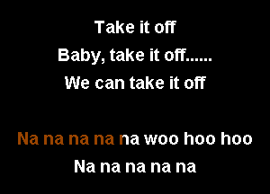 Take it off
Baby, take it off ......
We can take it off

Na na na na na woo hoo hoo
Na na na na na