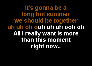 Ifs gonna be a
long hot summer
we should be together
uh uh oh 00h uh uh 00h oh
All I really want is more
than this moment
right now..