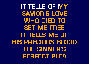 IT TELLS OF MY
SAVIOR'S LOVE
WHO DIED TO
SET ME FREE
IT TELLS ME OF
HIS PRECIOUS BLOOD
THE SINNER'S
PERFECT PLEA