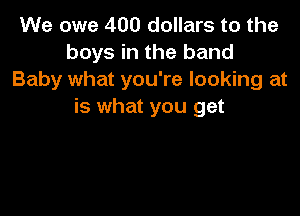 We owe 400 dollars to the
boys in the band
Baby what you're looking at
is what you get
