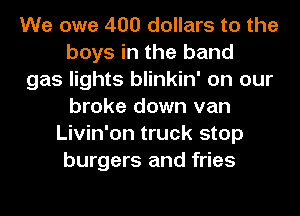 We owe 400 dollars to the
boys in the band
gas lights blinkin' on our
broke down van
Livin'on truck stop
burgers and fries