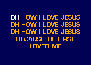 OH HOW I LOVE JESUS
OH HOW I LOVE JESUS
OH HOW I LOVE JESUS
BECAUSE HE FIRST
LOVED ME