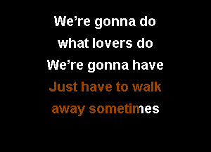 WeTe gonna do
what lovers do
WeWe gonna have

Just have to walk
away sometimes