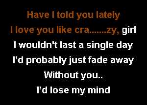 Have I told you lately
I love you like cra ....... zy, girl
I wouldn't last a single day
Pd probablyjust fade away
Without you..
Pd lose my mind