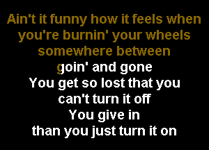 Ain't it funny how it feels when
you're burnin' your wheels
somewhere between
goin' and gone
You get so lost that you
can't turn it off
You give in
than you just turn it on