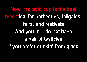 Now, red solo cup is the best
receptical for barbecues, tailgates,
fairs, and festivals
And you, sir, do not have
a pair of testicles
If you prefer drinkin' from glass