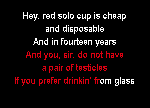 Hey, red solo cup is cheap
and disposable
And in fourteen years

And you, sir, do not have
a pair of testicles
If you prefer drinkin' from glass