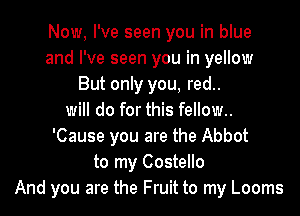 Now, I've seen you in blue
and I've seen you in yellow
But only you, red..
will do for this fellow..
'Cause you are the Abbot
to my Costello
And you are the Fruit to my Looms