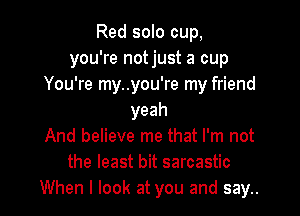 Red solo cup,
you're not just a cup
You're my..you're my friend

yeah
And believe me that I'm not
the least bit sarcastic
When I look at you and say..