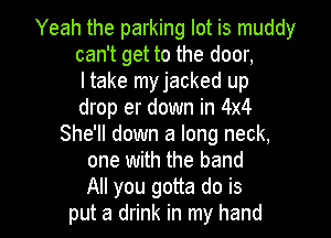 Yeah the parking lot is muddy
can't get to the door,
I take myjacked up
drop er down in 4x4
She'll down a long neck,
one with the band

All you gotta do is
put a drink in my hand I