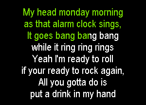 My head monday morning
as that alarm clock sings,
It goes bang bang bang
while it ring ring rings
Yeah I'm ready to roll
if your ready to rock again,
All you gotta do is
put a drink in my hand