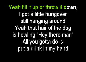 Yeah fill it up or throw it down,
I got a little hungover
still hanging around
Yeah that hair of the dog
is howling Hey there man
All you gotta do is
put a drink in my hand