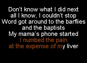 Dontt know what I did next
all I know, I couldnt stop
Word got around to the barfIies
and the baptists
My mamats phone started
I numbed the pain
at the expense of my liver