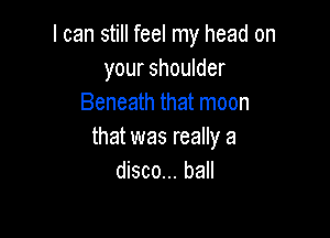 I can still feel my head on
your shoulder
Beneath that moon

that was really a
disco... ball