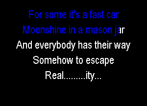 For some it's a fast car
Moonshine in a mason jar
And everybody has their way

Somehow to escape
Real ......... ity...