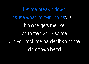 Let me break it down
cause what I'm trying to say isw
No one gets me like

you when you kiss me
Gin you rock me harder than some
downtown band