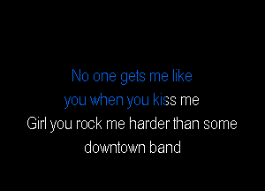No one gets me like

you when you kiss me
Gin you rock me harder than some
downtown band