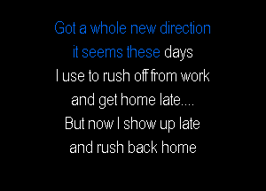 Got a whole new direction
it seems these days
I use to rush 01f from work

and get home late...
But now I show up late
and rush back home