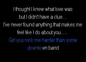 lthought I knew What love was
but I didnjt have a clue...
I've neverfound anything that makes me
feel like I do about you ......
Girl you rock me harderthan some
downtown band