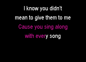 I know you didn t
mean to give them to me

Cause you sing along

with every song