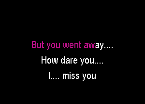 But you went away...

How dare you....

l.... miss you