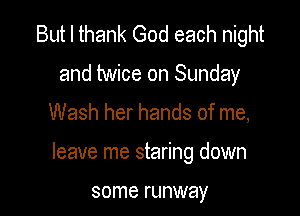But I thank God each night
and twice on Sunday

Wash her hands of me,

leave me staring down

some runway