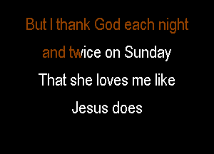 But I thank God each night

and twice on Sunday

That she loves me like

Jesus does