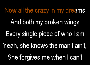 Now all the crazy in my dreams
And both my broken wings
Every single piece of who I am
Yeah, she knows the man I ain't,

She forgives me when I can't