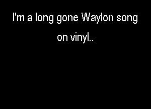 I'm a long gone Waylon song

on vinyl.