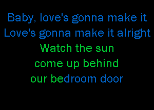 Baby, love's gonna make it
Love's gonna make it alright
Watch the sun
come up behind
our bedroom door
