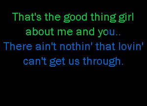 That's the good thing girl
about me and you..
There ain't nothin' that Iovin'

can't get us through.