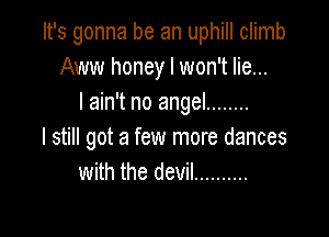 It's gonna be an uphill climb
Aww honey I won't lie...
I ain't no angel ........

I still got a few more dances
with the devil ..........