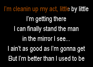 IIm cleanin up my act, little by little
IIm getting there
I can finally stand the man
in the mirrorl see...
I mm as good as IIm gonna get
But IIm betterthan I used to be