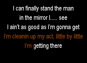 I can finally stand the man
in the mirrorl ..... see
I ain't as good as Fm gonna get

rm cleanin up my act, little by little
I'm getting there