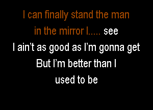 I can finally stand the man
in the mirrorl ..... see
I ain't as good as Fm gonna get

But rm betterthan I
used to be