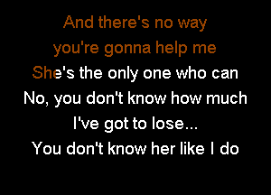 And there's no way
you're gonna help me
She's the only one who can
No, you don't know how much
I've got to lose...

You don't know her like I do