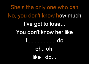 She's the only one who can
No, you don't know how much
I've got to lose...

You don't know her like
I ................... do

like I do...