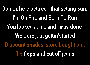 Somewhere between that setting sun,
I'm On Fire and Born To Run
You looked at me and i was done,
We werejust gettin'started
Discount shades, store bought tan,
flip-flops and cut offjeans
