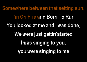 Somewhere between that setting sun,
I'm On Fire and Born To Run
You looked at me and i was done,
We werejust gettin'started
Iwas singing to you,
you were singing to me