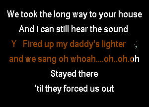 We took the long way to your house
And i can still hearthe sound
Y Fired up my daddy's lighter -'
and we sang oh whoah....oh..oh.oh
Stayed there
'til they forced us out