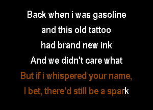 Back when i was gasoline
and this old tattoo
had brand new ink
And we didn't care what
But ifi whispered your name,

I bet, there'd still be a spark l