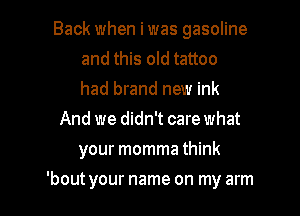 Back when iwas gasoline
and this old tattoo
had brand new ink

And we didn't care what
your momma think

'bout your name on my arm