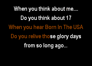 When you think about me....
Do you think about 1?
When you hear Born In The USA

Do you relive those glory days

from so long ago...